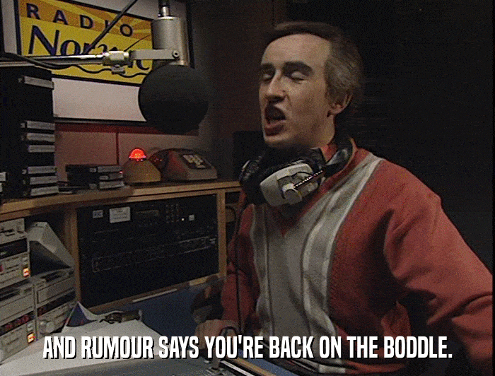 AND RUMOUR SAYS YOU'RE BACK ON THE BODDLE.  