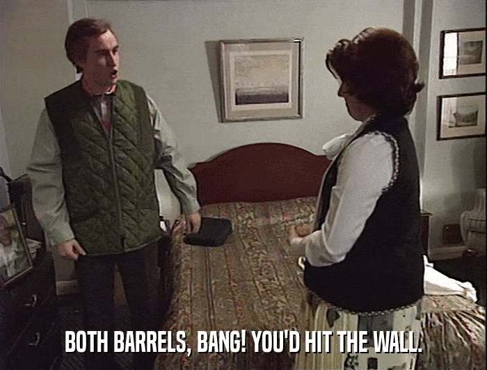 BOTH BARRELS, BANG! YOU'D HIT THE WALL.  