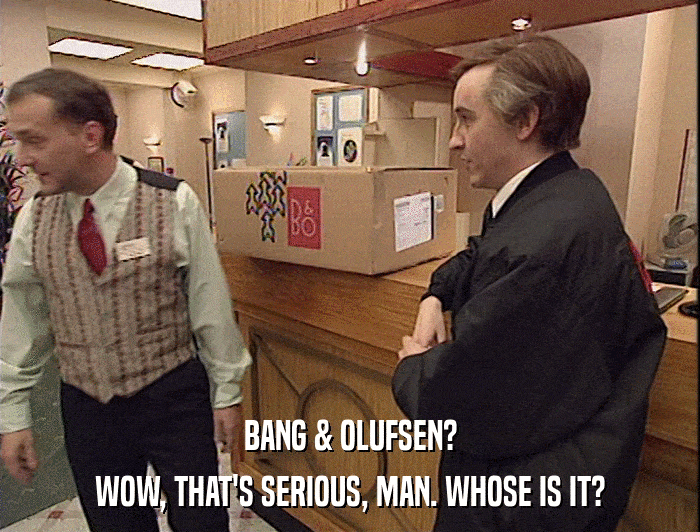 BANG & OLUFSEN?
 WOW, THAT'S SERIOUS, MAN. WHOSE IS IT? 