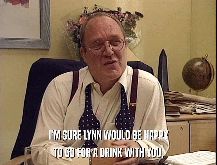 I'M SURE LYNN WOULD BE HAPPY
 TO GO FOR A DRINK WITH YOU, 