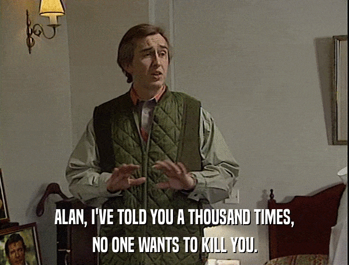 ALAN, I'VE TOLD YOU A THOUSAND TIMES,
 NO ONE WANTS TO KILL YOU. 