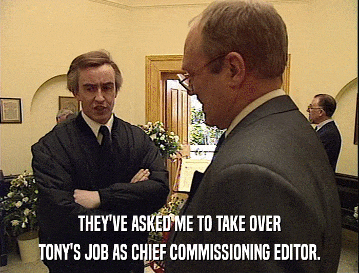 THEY'VE ASKED ME TO TAKE OVER
 TONY'S JOB AS CHIEF COMMISSIONING EDITOR. 