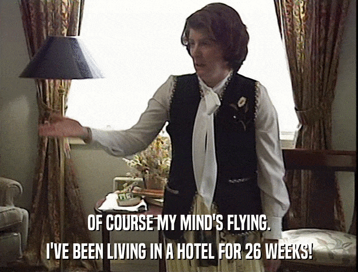OF COURSE MY MIND'S FLYING.
 I'VE BEEN LIVING IN A HOTEL FOR 26 WEEKS! 