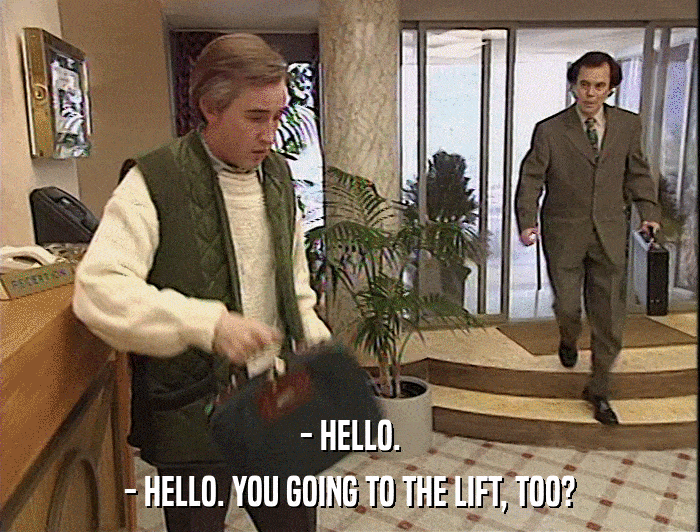 - HELLO.
 - HELLO. YOU GOING TO THE LIFT, TOO? 
