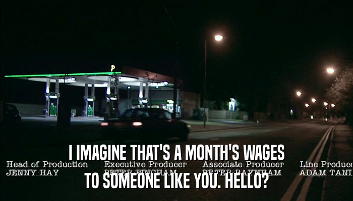 I IMAGINE THAT'S A MONTH'S WAGES TO SOMEONE LIKE YOU. HELLO? 