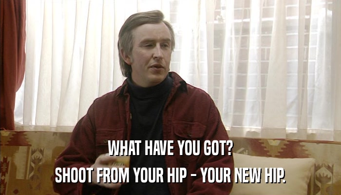 WHAT HAVE YOU GOT? SHOOT FROM YOUR HIP - YOUR NEW HIP. 