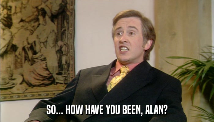 SO... HOW HAVE YOU BEEN, ALAN?  