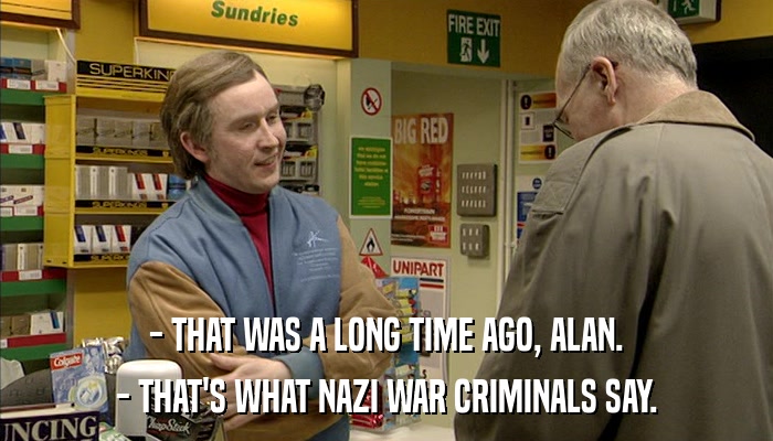 - THAT WAS A LONG TIME AGO, ALAN. - THAT'S WHAT NAZI WAR CRIMINALS SAY. 