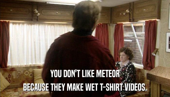 YOU DON'T LIKE METEOR BECAUSE THEY MAKE WET T-SHIRT VIDEOS. 