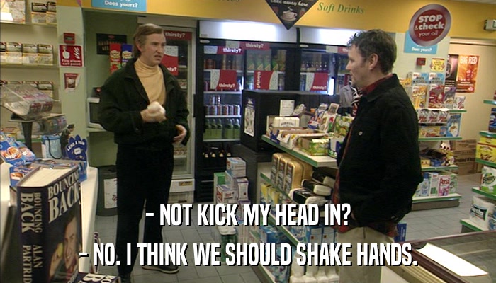 - NOT KICK MY HEAD IN? - NO. I THINK WE SHOULD SHAKE HANDS. 