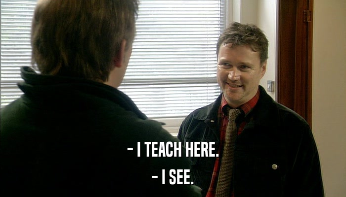 - I TEACH HERE. - I SEE. 