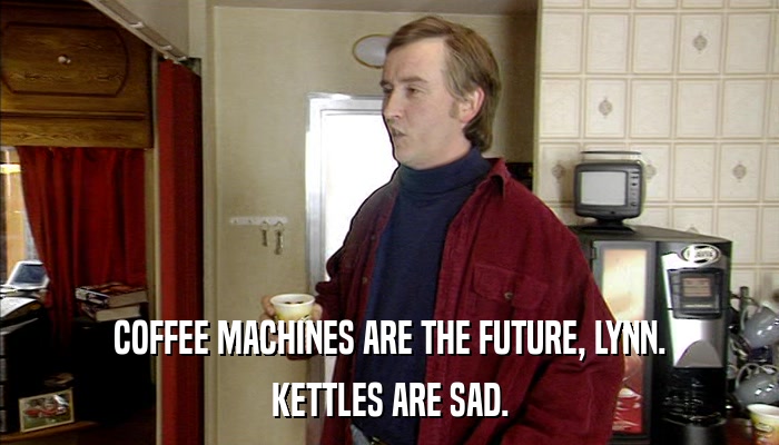 COFFEE MACHINES ARE THE FUTURE, LYNN. KETTLES ARE SAD. 