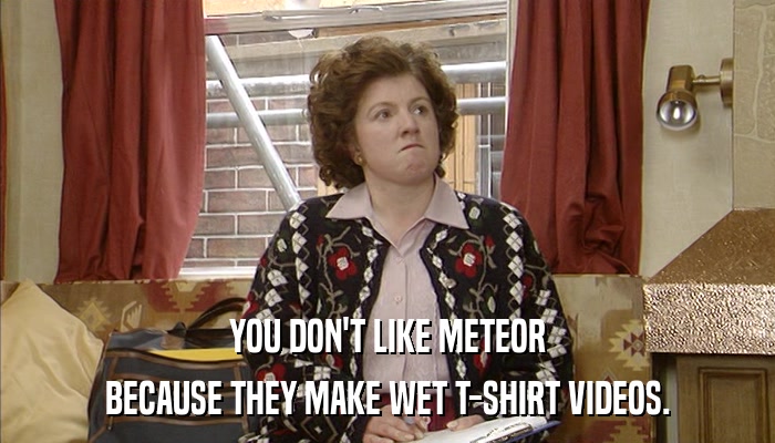 YOU DON'T LIKE METEOR BECAUSE THEY MAKE WET T-SHIRT VIDEOS. 