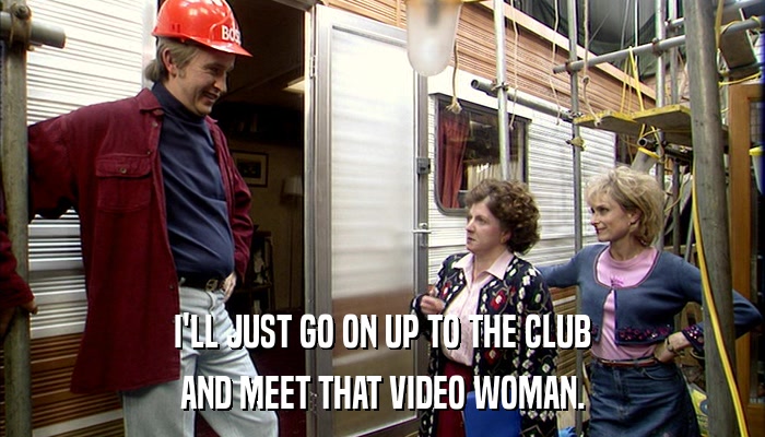 I'LL JUST GO ON UP TO THE CLUB AND MEET THAT VIDEO WOMAN. 