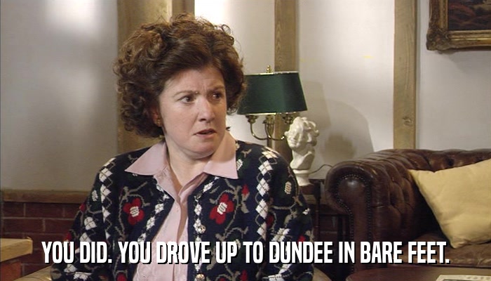 YOU DID. YOU DROVE UP TO DUNDEE IN BARE FEET.  