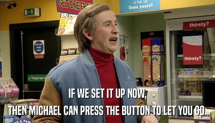 IF WE SET IT UP NOW, THEN MICHAEL CAN PRESS THE BUTTON TO LET YOU GO. 