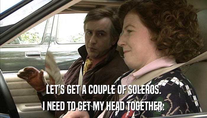 LET'S GET A COUPLE OF SOLEROS. I NEED TO GET MY HEAD TOGETHER. 
