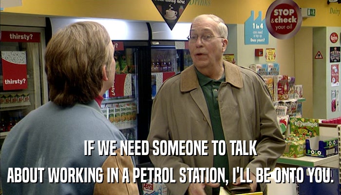 IF WE NEED SOMEONE TO TALK ABOUT WORKING IN A PETROL STATION, I'LL BE ONTO YOU. 