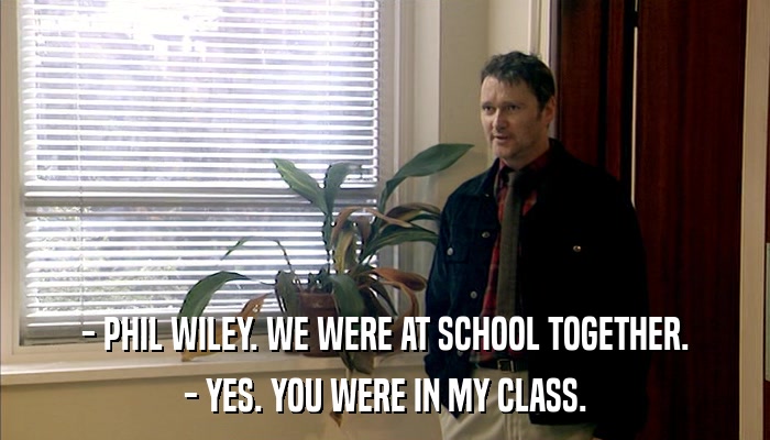 - PHIL WILEY. WE WERE AT SCHOOL TOGETHER. - YES. YOU WERE IN MY CLASS. 