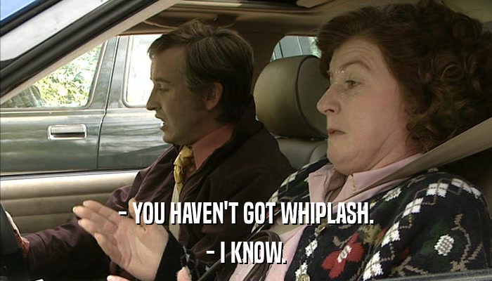 - YOU HAVEN'T GOT WHIPLASH. - I KNOW. 