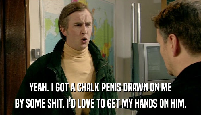 YEAH. I GOT A CHALK PENIS DRAWN ON ME BY SOME SHIT. I'D LOVE TO GET MY HANDS ON HIM. 
