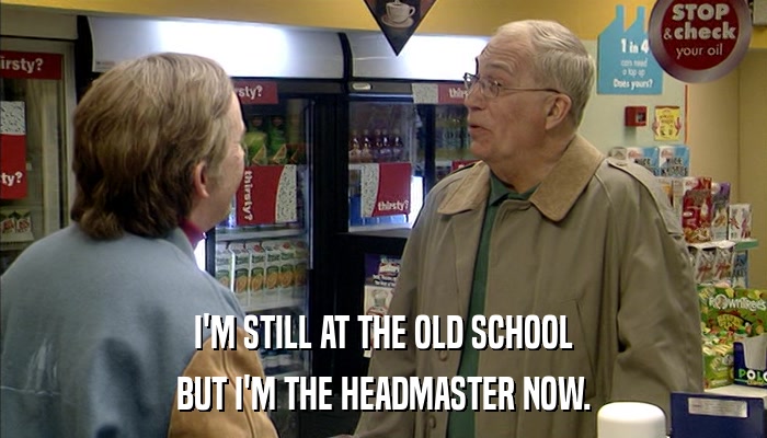 I'M STILL AT THE OLD SCHOOL BUT I'M THE HEADMASTER NOW. 