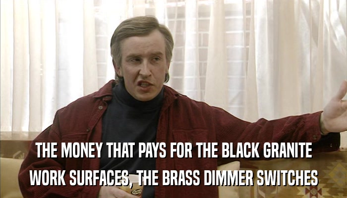 THE MONEY THAT PAYS FOR THE BLACK GRANITE WORK SURFACES, THE BRASS DIMMER SWITCHES 