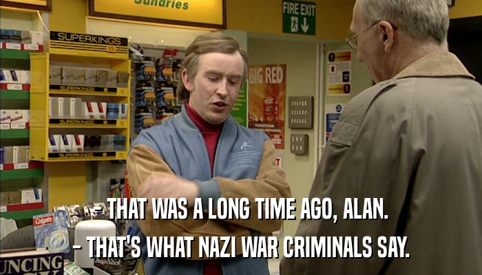 - THAT WAS A LONG TIME AGO, ALAN. - THAT'S WHAT NAZI WAR CRIMINALS SAY. 
