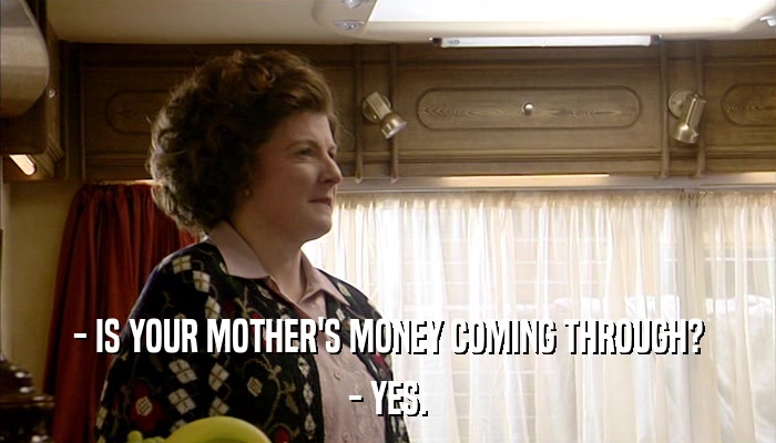 - IS YOUR MOTHER'S MONEY COMING THROUGH? - YES. 