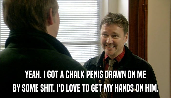 YEAH. I GOT A CHALK PENIS DRAWN ON ME BY SOME SHIT. I'D LOVE TO GET MY HANDS ON HIM. 