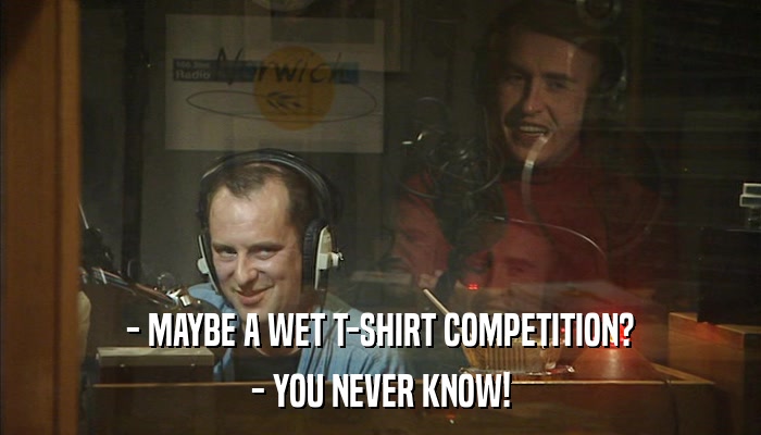 - MAYBE A WET T-SHIRT COMPETITION? - YOU NEVER KNOW! 