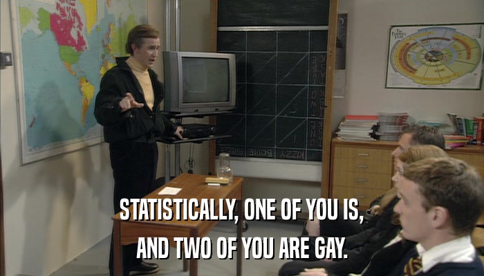 STATISTICALLY, ONE OF YOU IS, AND TWO OF YOU ARE GAY. 