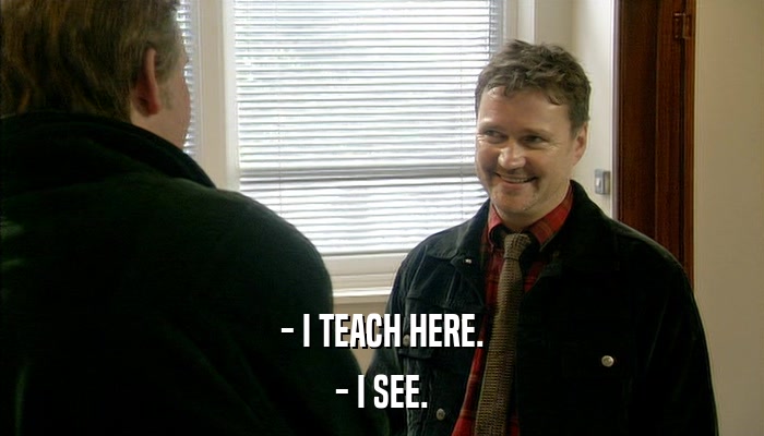 - I TEACH HERE. - I SEE. 