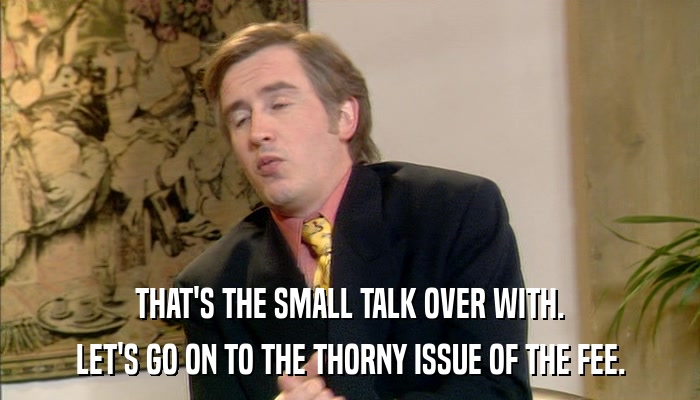 THAT'S THE SMALL TALK OVER WITH. LET'S GO ON TO THE THORNY ISSUE OF THE FEE. 