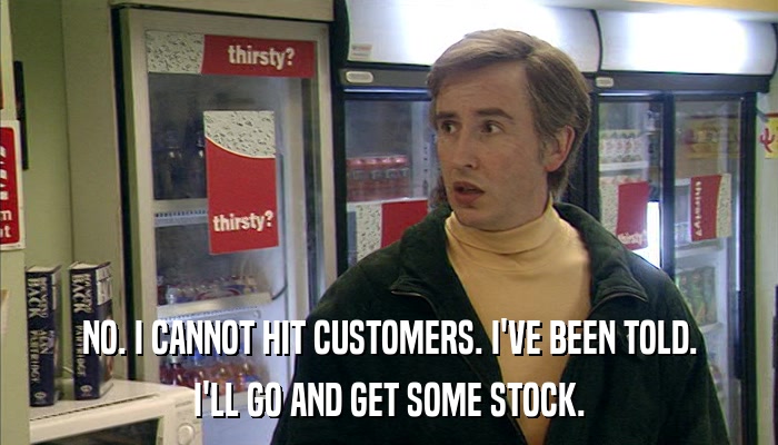 NO. I CANNOT HIT CUSTOMERS. I'VE BEEN TOLD. I'LL GO AND GET SOME STOCK. 