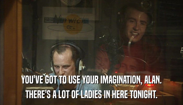YOU'VE GOT TO USE YOUR IMAGINATION, ALAN. THERE'S A LOT OF LADIES IN HERE TONIGHT. 