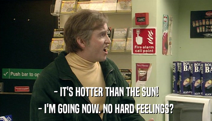 - IT'S HOTTER THAN THE SUN! - I'M GOING NOW. NO HARD FEELINGS? 