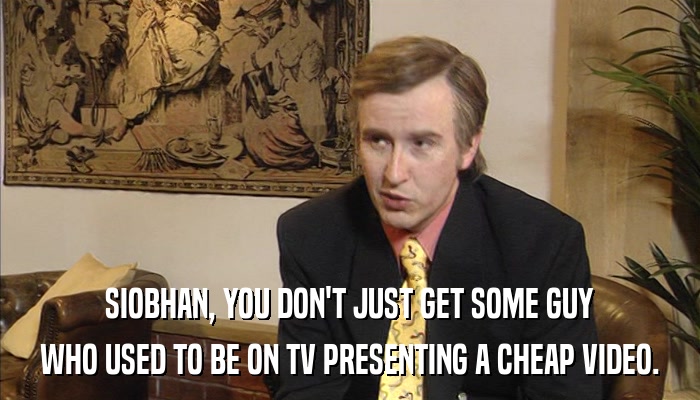 SIOBHAN, YOU DON'T JUST GET SOME GUY WHO USED TO BE ON TV PRESENTING A CHEAP VIDEO. 