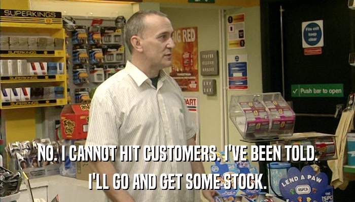 NO. I CANNOT HIT CUSTOMERS. I'VE BEEN TOLD. I'LL GO AND GET SOME STOCK. 