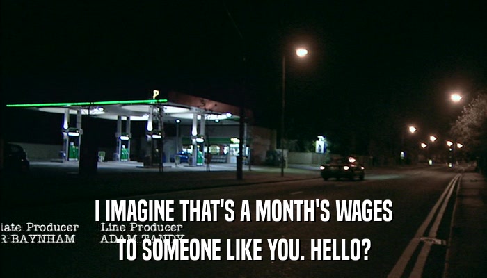 I IMAGINE THAT'S A MONTH'S WAGES TO SOMEONE LIKE YOU. HELLO? 