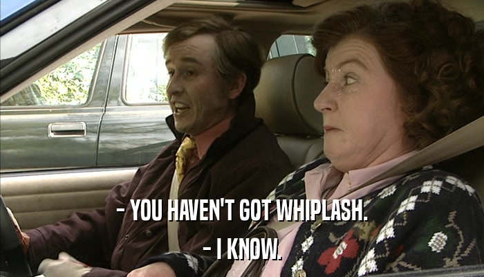 - YOU HAVEN'T GOT WHIPLASH. - I KNOW. 