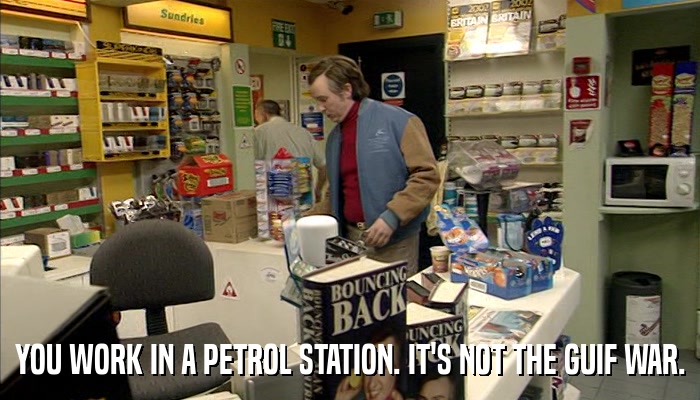 YOU WORK IN A PETROL STATION. IT'S NOT THE GUIF WAR.  