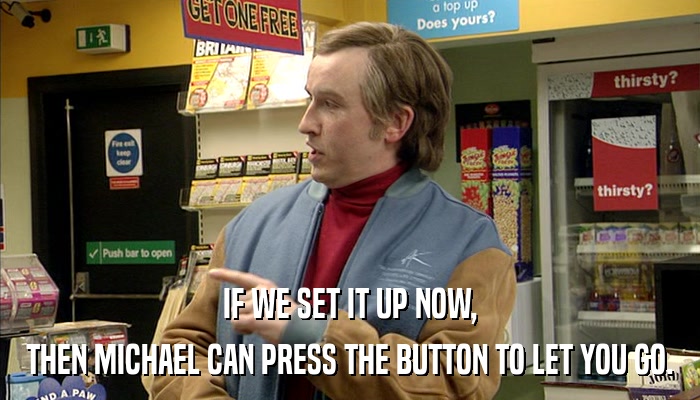IF WE SET IT UP NOW, THEN MICHAEL CAN PRESS THE BUTTON TO LET YOU GO. 