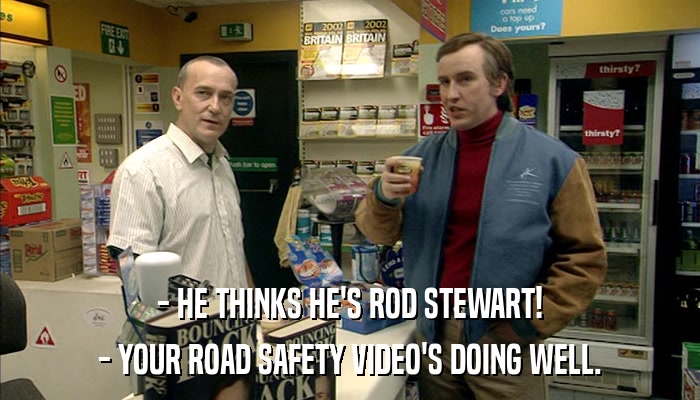 - HE THINKS HE'S ROD STEWART! - YOUR ROAD SAFETY VIDEO'S DOING WELL. 