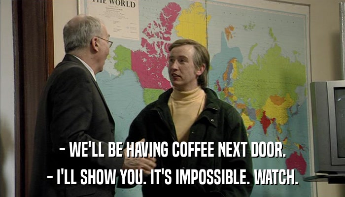 - WE'LL BE HAVING COFFEE NEXT DOOR. - I'LL SHOW YOU. IT'S IMPOSSIBLE. WATCH. 