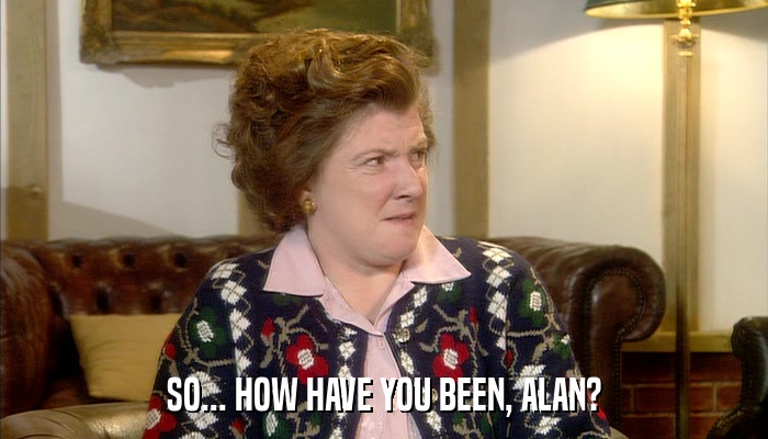 SO... HOW HAVE YOU BEEN, ALAN?  
