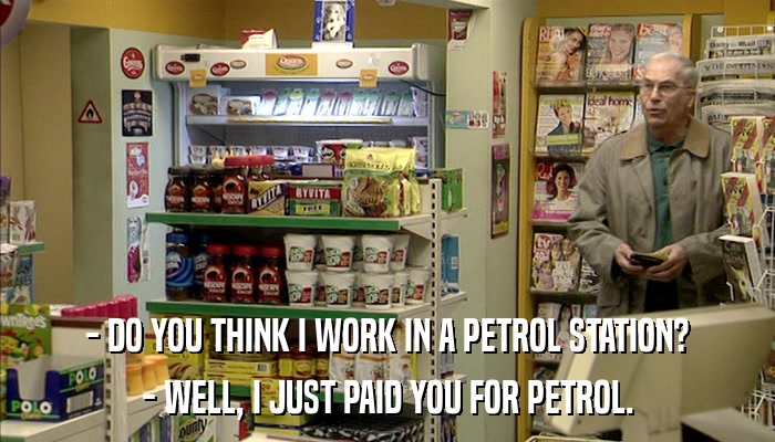 - DO YOU THINK I WORK IN A PETROL STATION? - WELL, I JUST PAID YOU FOR PETROL. 