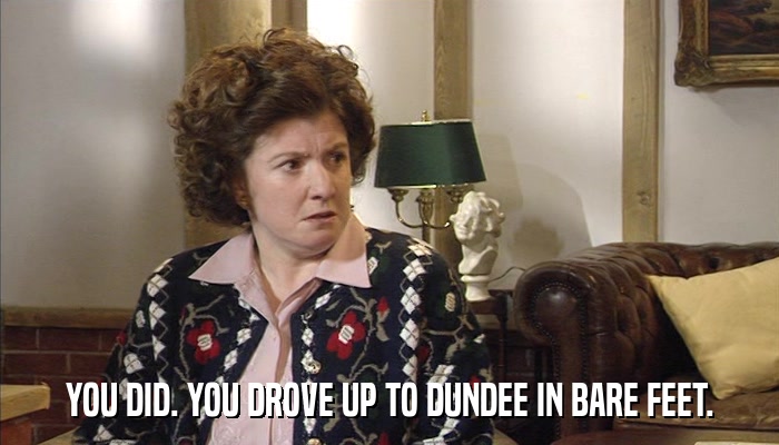 YOU DID. YOU DROVE UP TO DUNDEE IN BARE FEET.  