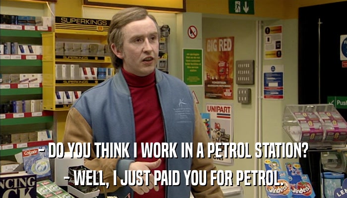 - DO YOU THINK I WORK IN A PETROL STATION? - WELL, I JUST PAID YOU FOR PETROL. 