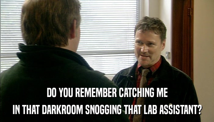 DO YOU REMEMBER CATCHING ME IN THAT DARKROOM SNOGGING THAT LAB ASSISTANT? 